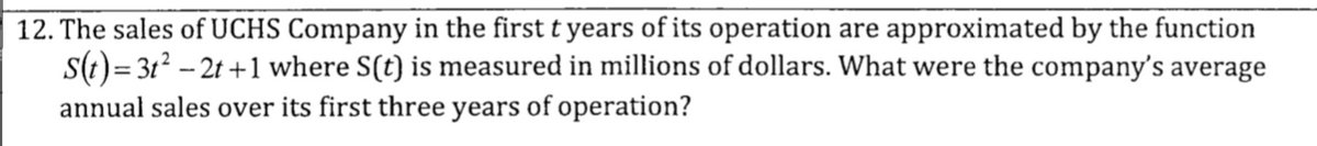 12. The sales of UCHS Company in the first t years of its operation are approximated by the function
S(t) = 3t² - 2t +1 where S(t) is measured in millions of dollars. What were the company's average
annual sales over its first three years of operation?