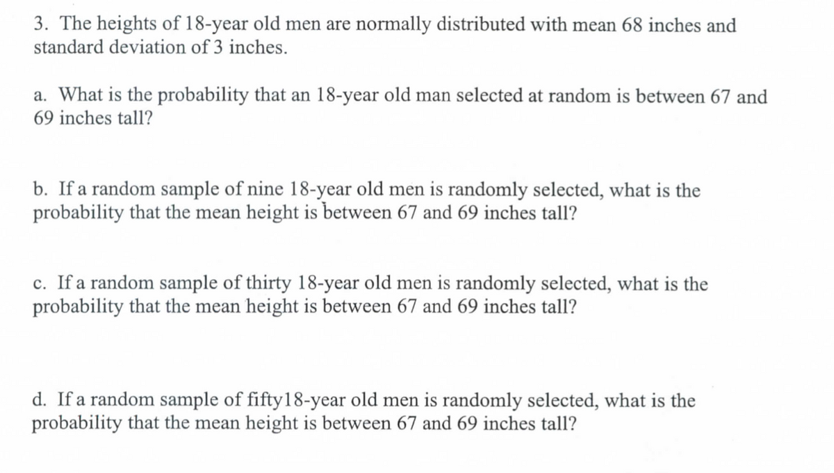 3. The heights of 18-year old men are normally distributed with mean 68 inches and
standard deviation of 3 inches.
a. What is the probability that an 18-year old man selected at random is between 67 and
69 inches tall?
b. If a random sample of nine 18-year old men is randomly selected, what is the
probability that the mean height is between 67 and 69 inches tall?
c. If a random sample of thirty 18-year old men is randomly selected, what is the
probability that the mean height is between 67 and 69 inches tall?
d. If a random sample of fifty 18-year old men is randomly selected, what is the
probability that the mean height is between 67 and 69 inches tall?