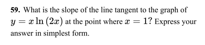 59. What is the slope of the line tangent to the graph of
y = x ln (2x) at the point where x = 1? Express your
answer in simplest form.