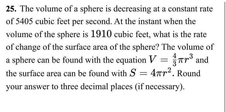 25. The volume of a sphere is decreasing at a constant rate
of 5405 cubic feet per second. At the instant when the
volume of the sphere is 1910 cubic feet, what is the rate
of change of the surface area of the sphere? The volume of
a sphere can be found with the equation V = 7³ and
the surface area can be found with S= 4². Round
your answer to three decimal places (if necessary).
3
πr