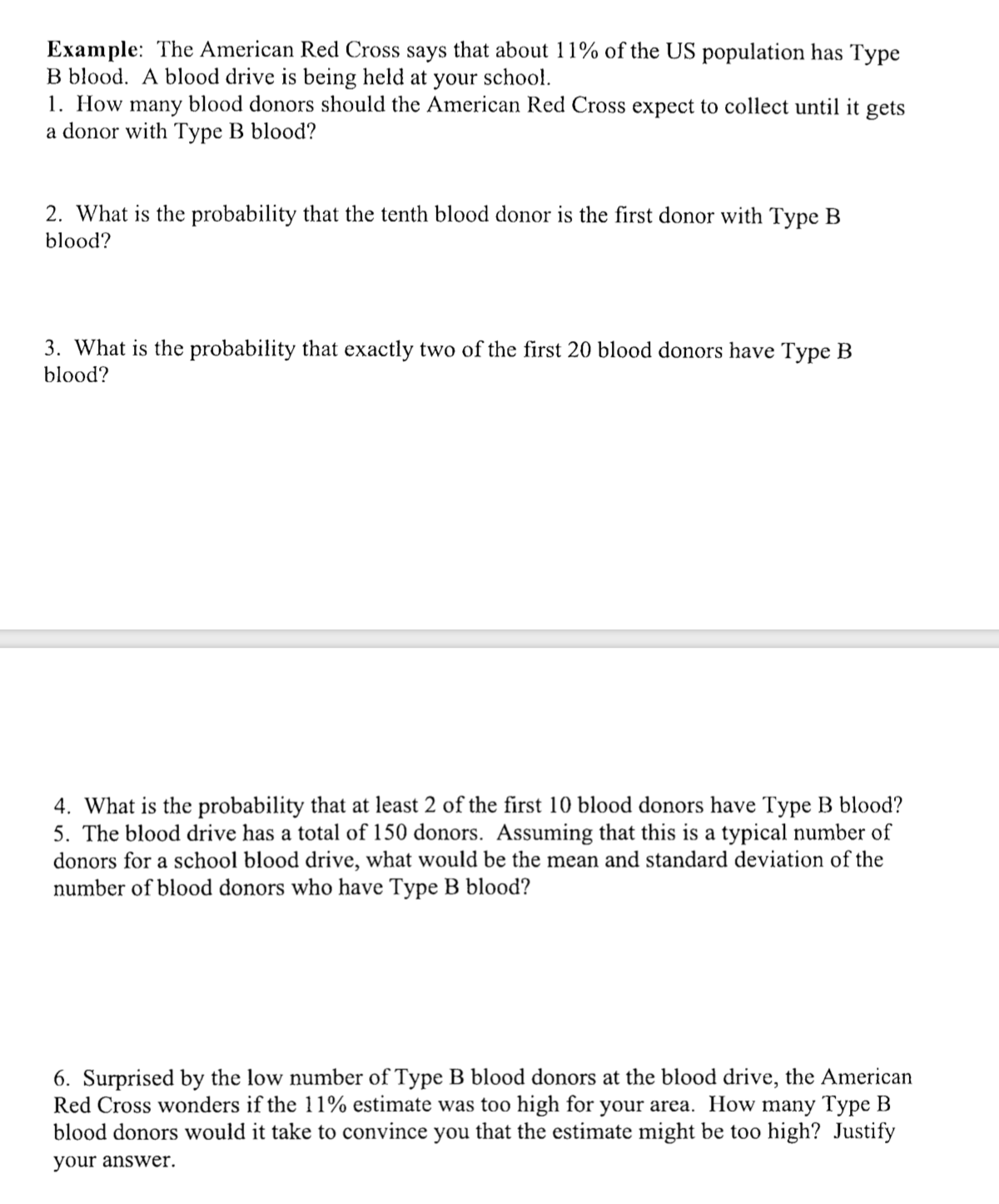 Example: The American Red Cross says that about 11% of the US population has Type
B blood. A blood drive is being held at your school.
1. How many blood donors should the American Red Cross expect to collect until it gets
a donor with Type B blood?
2. What is the probability that the tenth blood donor is the first donor with Type B
blood?
3. What is the probability that exactly two of the first 20 blood donors have Type B
blood?
4. What is the probability that at least 2 of the first 10 blood donors have Type B blood?
5. The blood drive has a total of 150 donors. Assuming that this is a typical number of
donors for a school blood drive, what would be the mean and standard deviation of the
number of blood donors who have Type B blood?
6. Surprised by the low number of Type B blood donors at the blood drive, the American
Red Cross wonders if the 11% estimate was too high for your area. How many Type B
blood donors would it take to convince you that the estimate might be too high? Justify
your answer.