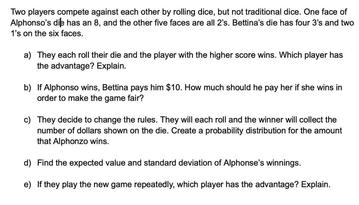 Two players compete against each other by rolling dice, but not traditional dice. One face of
Alphonso's die has an 8, and the other five faces are all 2's. Bettina's die has four 3's and two
1's on the six faces.
a) They each roll their die and the player with the higher score wins. Which player has
the advantage? Explain.
b) If Alphonso wins, Bettina pays him $10. How much should he pay her if she wins in
order to make the game fair?
c) They decide to change the rules. They will each roll and the winner will collect the
number of dollars shown on the die. Create a probability distribution for the amount
that Alphonzo wins.
d) Find the expected value and standard deviation of Alphonse's winnings.
e) If they play the new game repeatedly, which player has the advantage? Explain.