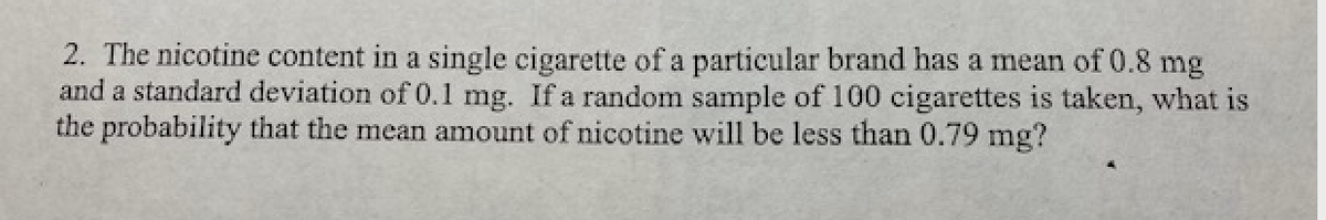 2. The nicotine content in a single cigarette of a particular brand has a mean of 0.8 mg
and a standard deviation of 0.1 mg. If a random sample of 100 cigarettes is taken, what is
the probability that the mean amount of nicotine will be less than 0.79 mg?