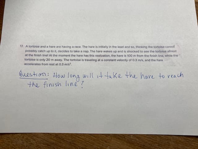 17. A tortoise and a hare are having a race. The hare is initially in the lead and so, thinking the tortoise cannot
possibly catch up to it, decides to take a nap. The hare wakes up and is shocked to see the tortoise almost
at the finish line! At the moment the hare has this realization, the hare is 100 m from the finish line, while the
tortoise is only 20 m away. The tortoise is traveling at a constant velocity of 0.3 m/s, and the hare
accelerates from rest at 0.3 m/s².
Question: How long will it take the have to reach
the finish line?