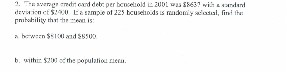 2. The average credit card debt per household in 2001 was $8637 with a standard
deviation of $2400. If a sample of 225 households is randomly selected, find the
probability that the mean is:
a. between $8100 and $8500.
b. within $200 of the population mean.