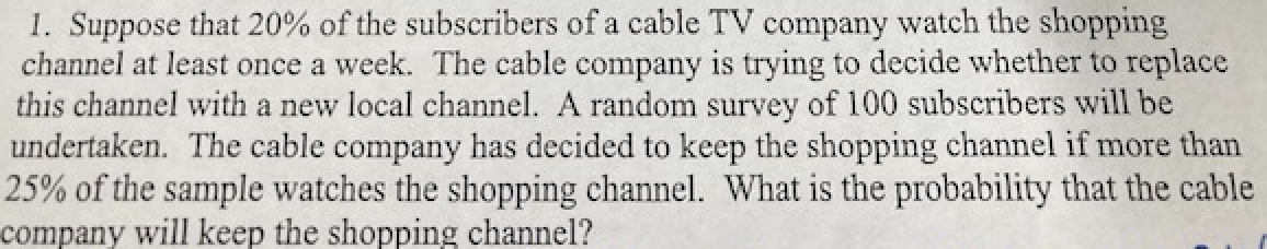 1. Suppose that 20% of the subscribers of a cable TV company watch the shopping
channel at least once a week. The cable company is trying to decide whether to replace
this channel with a new local channel. A random survey of 100 subscribers will be
undertaken. The cable company has decided to keep the shopping channel if more than
25% of the sample watches the shopping channel. What is the probability that the cable
company will keep the shopping channel?