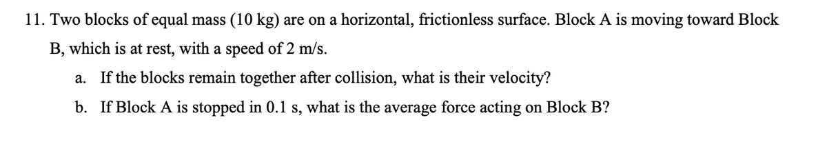 11. Two blocks of equal mass (10 kg) are on a horizontal, frictionless surface. Block A is moving toward Block
B, which is at rest, with a speed of 2 m/s.
a. If the blocks remain together after collision, what is their velocity?
b. If Block A is stopped in 0.1 s, what is the average force acting on Block B?