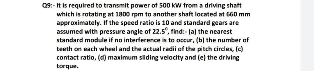 Q9:- It is required to transmit power of 500 kW from a driving shaft
which is rotating at 1800 rpm to another shaft located at 660 mm
approximately. If the speed ratio is 10 and standard gears are
assumed with pressure angle of 22.5°, find:- (a) the nearest
standard module if no interference is to occur, (b) the number of
teeth on each wheel and the actual radii of the pitch circles, (c)
contact ratio, (d) maximum sliding velocity and (e) the driving
torque.
