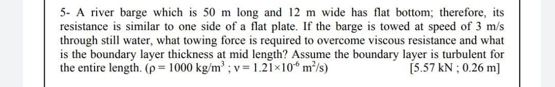 5- A river barge which is 50 m long and 12 m wide has flat bottom; therefore, its
resistance is similar to one side of a flat plate. If the barge is towed at speed of 3 m/s
through still water, what towing force is required to overcome viscous resistance and what
is the boundary layer thickness at mid length? Assume the boundary layer is turbulent for
the entire length. (p = 1000 kg/m³ ; v = 1.21×10“ m²/s)
[5.57 kN ; 0.26 m]
