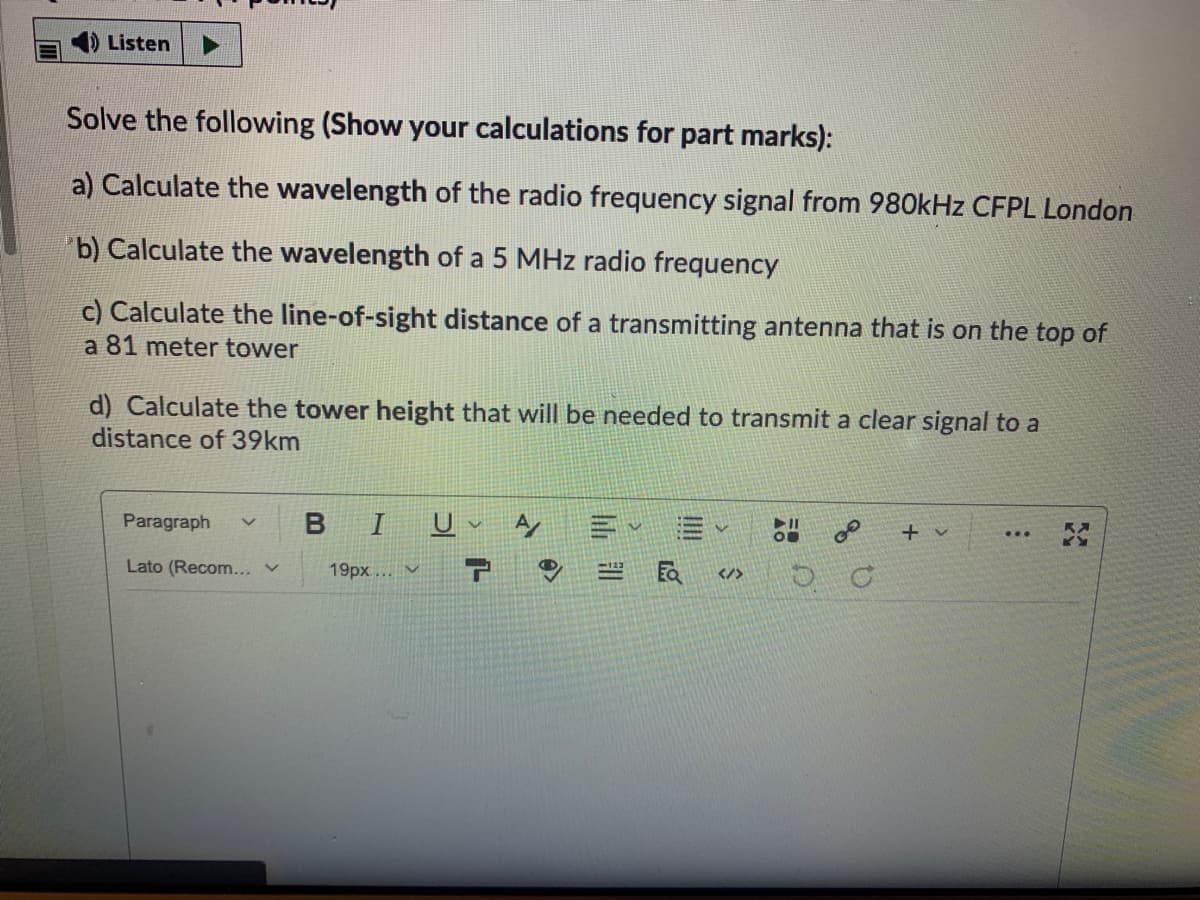 Listen
Solve the following (Show your calculations for part marks):
a) Calculate the wavelength of the radio frequency signal from 980kHz CFPL London
b) Calculate the wavelength of a 5 MHz radio frequency
c) Calculate the line-of-sight distance of a transmitting antenna that is on the top of
a 81 meter tower
d) Calculate the tower height that will be needed to transmit a clear signal to a
distance of 39km
Paragraph
+ v
Lato (Recom... v
19px...V
</>
