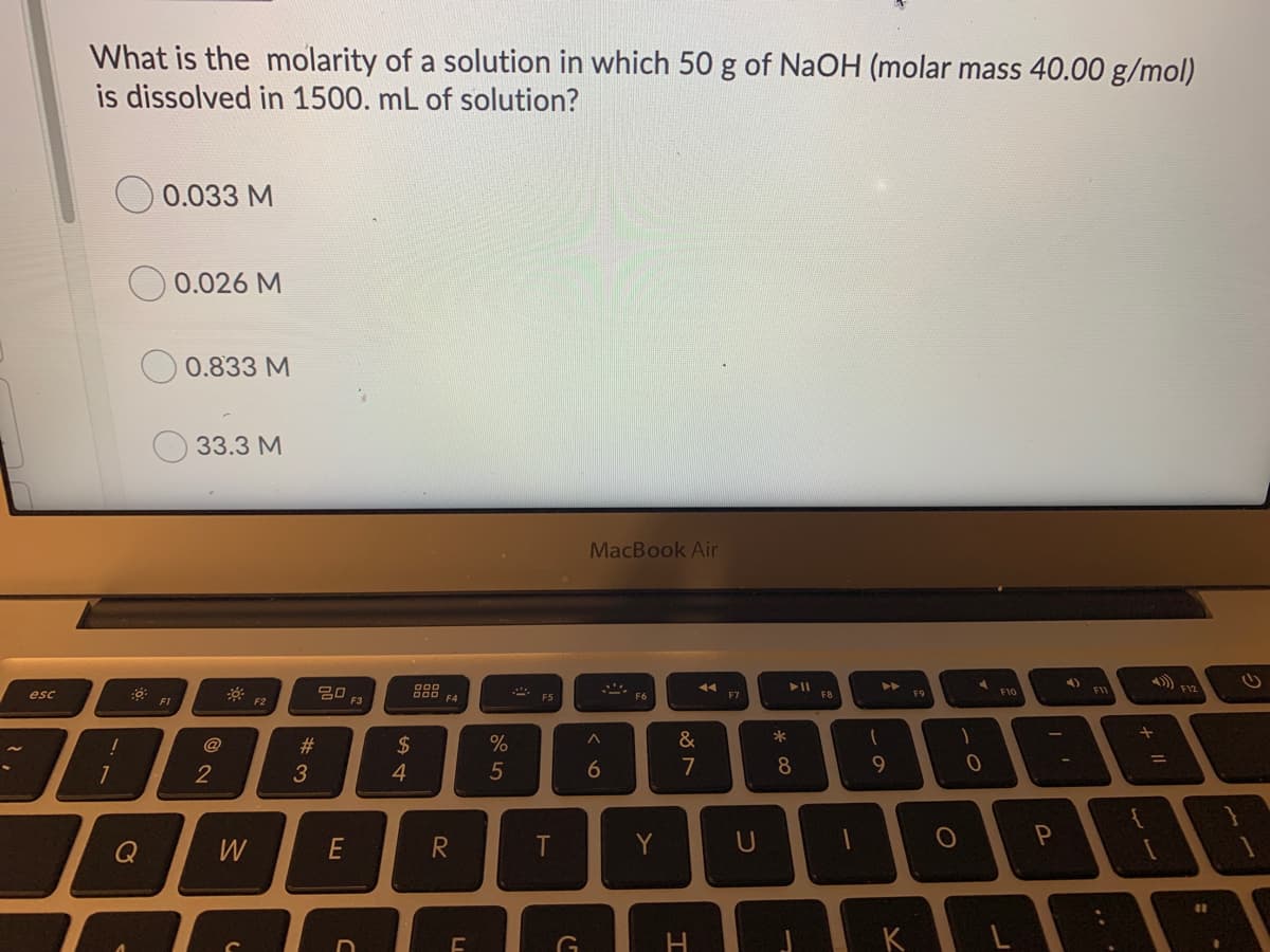 What is the molarity of a solution in which 50 g of NaOH (molar mass 40.00 g/mol)
is dissolved in 1500. mL of solution?
0.033 M
O 0.026 M
0.833 M
33.3 M
MacBook Air
20
000
esc
000 F4
F8
F10
F6
F7
F9
F1
F2
@
2$
&
*
%3D
4
5
6
7
8
W
E
R
T
Y
U
%# M
