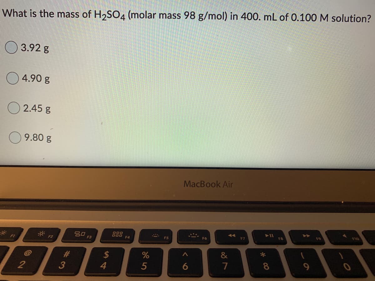 What is the mass of H2SO4 (molar mass 98 g/mol) in 400. mL of 0.100 M solution?
O 3.92 g
O 4.90 g
2.45 g
9.80 g
MacBook Air
吕口
F3
F8
F9
F10
F4
F5
F6
F7
F1
2$
%
&
2
4.
7
9-
* CO
6
%#3
