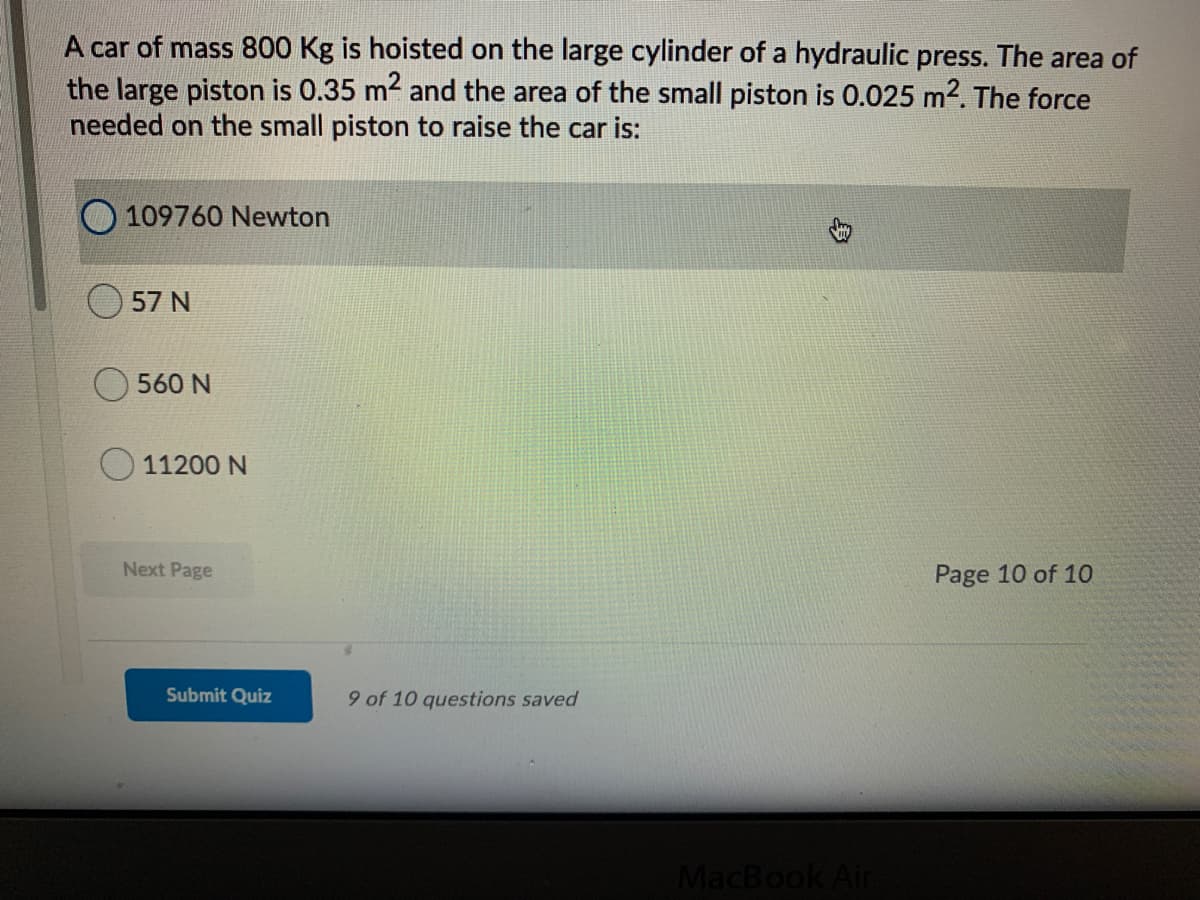 A car of mass 800 Kg is hoisted on the large cylinder of a hydraulic press. The area of
the large piston is 0.35 m2 and the area of the small piston is 0.025 m2. The force
needed on the small piston to raise the car is:
109760 Newton
57 N
560 N
11200 N
Next Page
Page 10 of 10
Submit Quiz
9 of 10 questions saved
MacBook Ain
