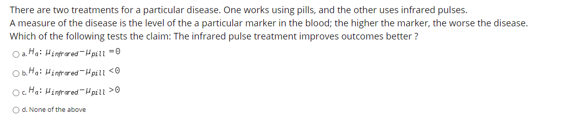 There are two treatments for a particular disease. One works using pills, and the other uses infrared pulses.
A measure of the disease is the level of the a particular marker in the blood; the higher the marker, the worse the disease.
Which of the following tests the claim: The infrared pulse treatment improves outcomes better ?
O a. Ha: Hinfrared-H pill =0
Ob.Ha: Hinfrared-H pill <0
O. Ha: Hinfrared-Hpill >0
O d. None of the above
