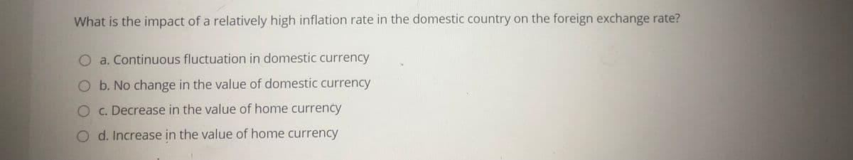 What is the impact of a relatively high inflation rate in the domestic country on the foreign exchange rate?
O a. Continuous fluctuation in domestic currency
O b. No change in the value of domestic currency
O C. Decrease in the value of home currency
O d. Increase in the value of home currency
