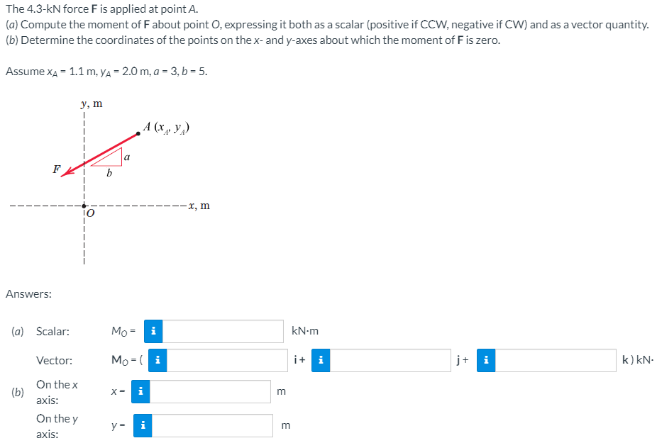 The 4.3-kN force Fis applied at point A.
(a) Compute the moment of F about point O, expressing it both as a scalar (positive if CCW, negative if CW) and as a vector quantity.
