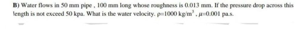 B) Water flows in 50 mm pipe, 100 mm long whose roughness is 0.013 mm. If the pressure drop across this
length is not exceed 50 kpa. What is the water velocity. p=1000 kg/m³, μ=0.001 pa.s.