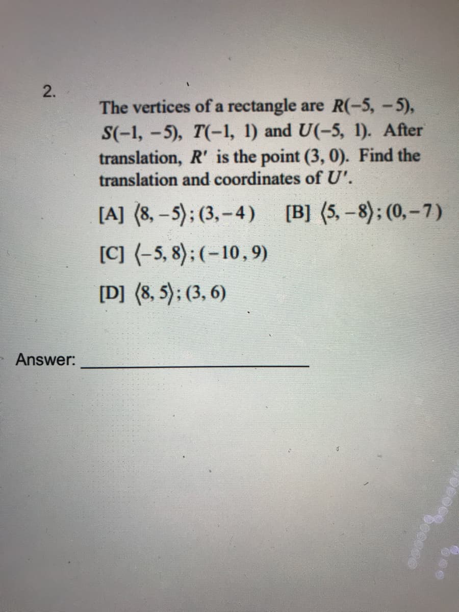 ### Problem 2

The vertices of a rectangle are \(R(-5, -5)\), \(S(-1, -5)\), \(T(-1, 1)\), and \(U(-5, 1)\). After a translation, \(R'\) is the point \( (3, 0) \). Find the translation and coordinates of \(U'\).

[A] \(⟨8, -5⟩; (3, -4)\)

[B] \(⟨5, -8⟩; (0, -7)\)

[C] \(⟨-5, 8⟩; (-10, 9)\)

[D] \(⟨8, 5⟩; (3, 6)\)

**Answer:** _______________

---

**Explanation:**

1. Identify the coordinates of \(R\) before the translation: \( (-5, -5) \).
2. Identify the coordinates of \(R'\) after the translation: \( (3, 0) \).
3. Calculate the translation vector by finding the difference between the coordinates of \(R'\) and \(R\):
   \[
   \text{Translation vector} = (3 - (-5), 0 - (-5)) = (8, 5)
   \]
4. Apply the translation vector to point \(U(-5, 1)\) to get \(U'\):
   \[
   U' = (-5 + 8, 1 + 5) = (3, 6)
   \]
5. Confirm that the answer is option [D]:
   \[
   [D] \quad ⟨8, 5⟩; (3, 6)
   \]