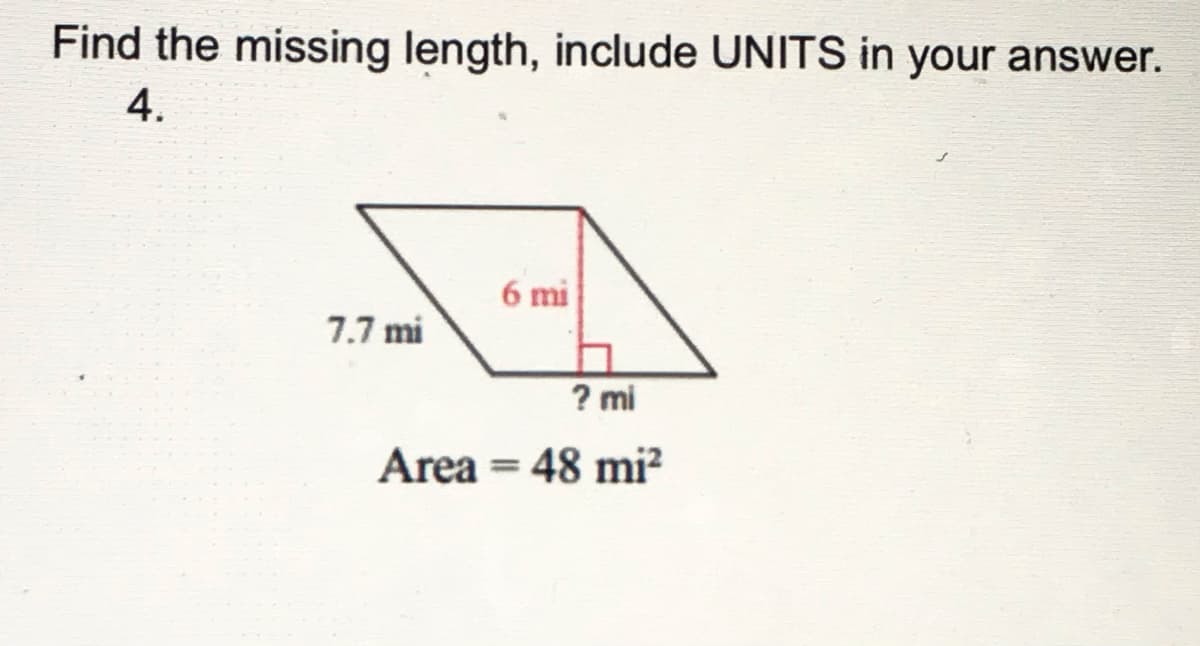 ### Problem Statement
Find the missing length, include UNITS in your answer.

### Given Information
- **Side Length**: \(7.7 \, \text{mi}\)
- **Height**: \(6 \, \text{mi}\)
- **Area**: \(48 \, \text{mi}^2\)

### Diagram Description
The image features a parallelogram with the following annotated dimensions:
- One side length labeled \(7.7 \, \text{mi}\).
- A height (perpendicular distance) from the base to the opposite side labeled \(6 \, \text{mi}\).
- A missing base length represented with a question mark (\(? \, \text{mi}\)).

### Calculation
To find the missing base length (\( ? \, \text{mi}\)), use the formula for the area of a parallelogram, which is given by:

\[ \text{Area} = \text{Base} \times \text{Height} \]

Given:
\[ \text{Area} = 48 \, \text{mi}^2 \]
\[ \text{Height} = 6 \, \text{mi} \]

Rearrange the formula to solve for the base:

\[ \text{Base} = \frac{\text{Area}}{\text{Height}} = \frac{48 \, \text{mi}^2}{6 \, \text{mi}} = 8 \, \text{mi} \]

### Answer
The length of the missing base is \( 8 \, \text{mi} \).