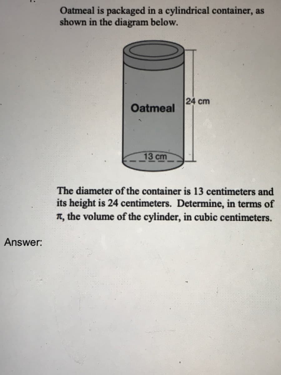 ### Understanding the Volume of a Cylinder

Oatmeal is packaged in a cylindrical container, as shown in the diagram below.

#### Diagram Description:
The diagram presents a cylinder labeled "Oatmeal" with a given height of 24 centimeters and a diameter of 13 centimeters.

![Cylinder Diagram](#)

#### Problem Statement:
The diameter of the container is 13 centimeters, and its height is 24 centimeters. Determine, in terms of π, the volume of the cylinder in cubic centimeters.

#### Solution:

To find the volume of a cylinder, the formula is:

\[ V = \pi r^2 h \]

Where:
- \( V \) is the volume
- \( r \) is the radius of the cylinder
- \( h \) is the height of the cylinder

Given:
- Diameter = 13 cm
- Therefore, Radius \( r = \frac{Diameter}{2} = \frac{13}{2} = 6.5 \) cm
- Height \( h = 24 \) cm

Substitute the values into the formula:

\[ V = \pi (6.5)^2 (24) \]
\[ V = \pi (42.25) (24) \]
\[ V = \pi (1014) \]
\[ V = 1014\pi \, \text{cubic centimeters} \]

#### Answer:
\[ 1014\pi \, \text{cubic centimeters} \]