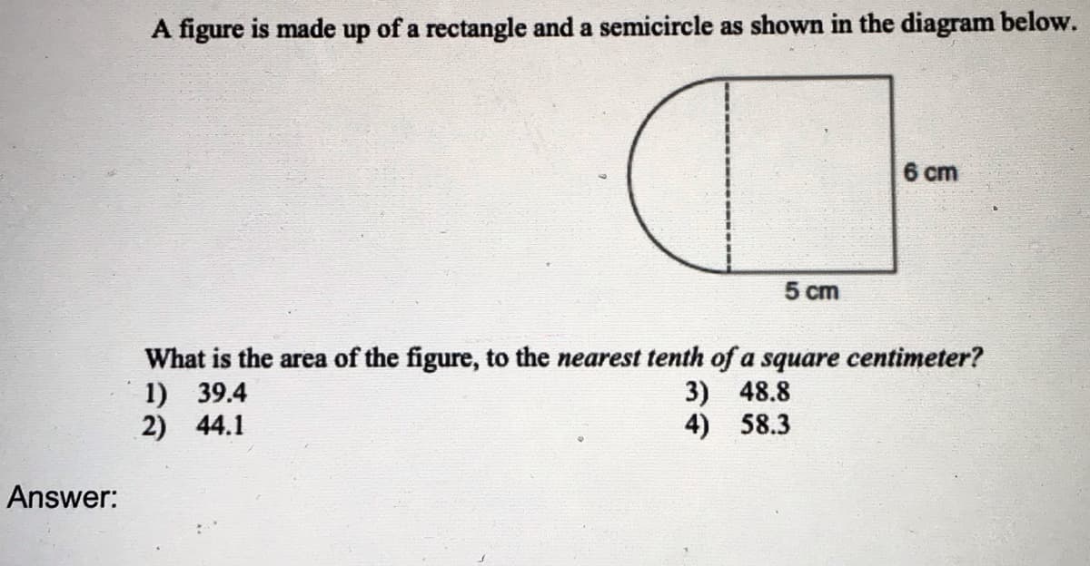 A figure is made up of a rectangle and a semicircle as shown in the diagram below.
6 ст
5 cm
What is the area of the figure, to the nearest tenth of a square centimeter?
1) 39.4
2) 44.1
3) 48.8
4) 58.3
Answer:
