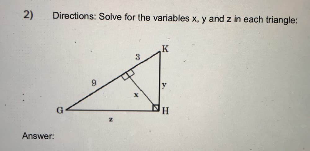 **Directions:** Solve for the variables \(x\), \(y\) and \(z\) in each triangle:

*Diagram Explanation:*

This triangular diagram shows a larger right triangle \( \triangle GHK \) with vertex \( G \), \( H \), and \( K \). The right angle is at vertex \( H \). There are two smaller right triangles within this larger triangle:

1. \( \triangle GHK \):
   - \( GH = z \)
   - \( GK = 9 \)
   - \( KH = y \)

2. \( \triangle HIK \) (inside \( \triangle GHK \)):
   - \( HI = 3 \)
   - \( IK = x \)
   - \( \angle IHK \) is a right angle

Given the right angle interior to both triangles, you can apply the Pythagorean theorem to find \( x \), \( y \), and \( z \).

**Answer:**   

To find the values of \( x \), \( y \), and \( z \):

1. **In \( \triangle HIK \)**:
   Using the Pythagorean theorem:
   \[ x^2 + 3^2 = y^2 \]
   \[ x^2 + 9 = y^2 \]
   \[ y^2 - 9 = x^2 \]
   \[ y = \sqrt{x^2 + 9} \]

2. **In \( \triangle GHK \)**:
   Using the Pythagorean theorem:
   \[ GH^2 + KH^2 = GK^2 \]
   \[ z^2 + y^2 = 9^2 \]
   \[ z^2 + y^2 = 81 \] 

Substitute \( y \) with \( \sqrt{x^2 + 9} \):
   \[ z^2 + (\sqrt{x^2 + 9})^2 = 81 \]
   \[ z^2 + x^2 + 9 = 81 \]
   \[ z^2 + x^2 = 72 \]
   \[ z = \sqrt{72 - x^2} \]

So, the values of \( x \), \( y \), and \( z \) in terms of solving a specific value or multiple values can be obtained from the above expressions:

  
