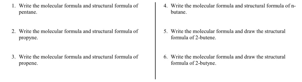 1. Write the molecular formula and structural formula of pentane.

2. Write the molecular formula and structural formula of propyne.

3. Write the molecular formula and structural formula of propene.

4. Write the molecular formula and structural formula of n-butane.

5. Write the molecular formula and draw the structural formula of 2-butene.

6. Write the molecular formula and draw the structural formula of 2-butyne.