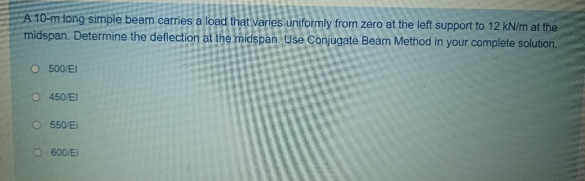 A 10-m long simple beam carries a load that varies uniformly from zero at the left support to 12 kN/m at the
midspan. Determine the deflection at the midspan. Use Conjugate Beam Method in your complete solution.
O 500/EI
O 450/EI
O 550/Ei
O600/Ei
