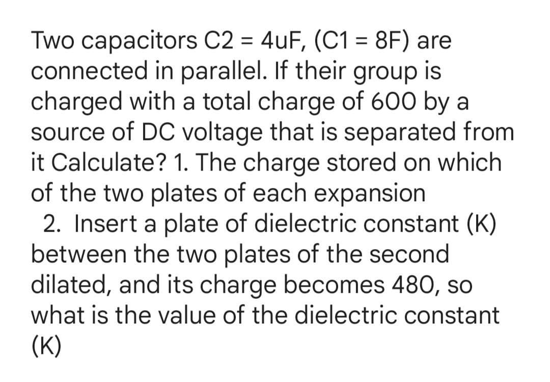 Two capacitors C2 = 4uF, (C1 = 8F) are
connected in parallel. If their group is
charged with a total charge of 600 by a
source of DC voltage that is separated from
it Calculate? 1. The charge stored on which
of the two plates of each expansion
2. Insert a plate of dielectric constant (K)
between the two plates of the second
dilated, and its charge becomes 480, so
what is the value of the dielectric constant
(К)
