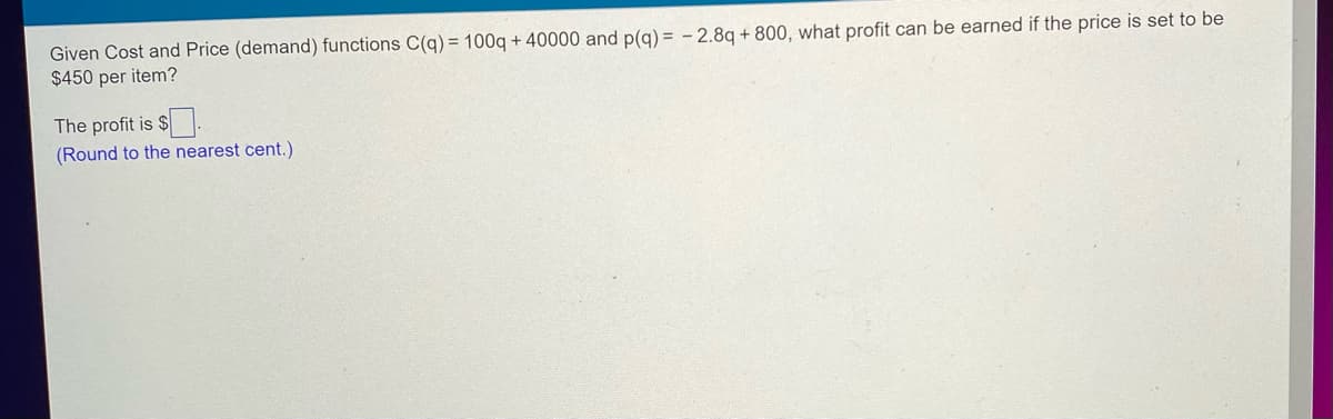 **Given Cost and Price (demand) functions**

Cost function \( C(q) = 100q + 40000 \)
Price function \( p(q) = -2.8q + 800 \)

Given the price is set to be $450 per item, the problem requires calculating the profit.

The profit is $__[blank]__.
*(Round to the nearest cent.)*