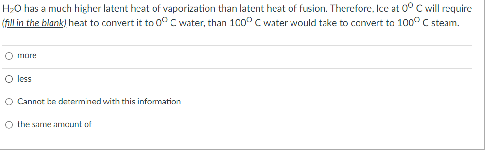 H₂O has a much higher latent heat of vaporization than latent heat of fusion. Therefore, Ice at 0° C will require
(fill in the blank), heat to convert it to 0° C water, than 100° C water would take to convert to 1000 C steam.
O more
O less
O Cannot be determined with this information
O the same amount of