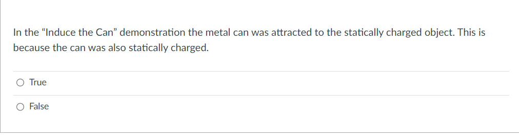 In the "Induce the Can” demonstration the metal can was attracted to the statically charged object. This is
because the can was also statically charged.
O True
O False