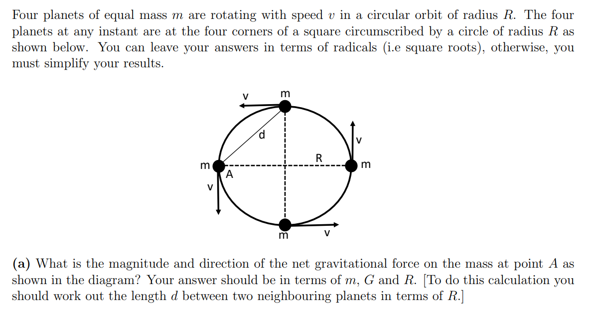 Four planets of equal mass m are rotating with speed v in a circular orbit of radius R. The four
planets at any instant are at the four corners of a square circumscribed by a circle of radius R as
shown below. You can leave your answers in terms of radicals (i.e square roots), otherwise, you
must simplify your results.
V
m
V
R
m
V
m
V
(a) What is the magnitude and direction of the net gravitational force on the mass at point A as
shown in the diagram? Your answer should be in terms of m, G and R. [To do this calculation you
should work out the length d between two neighbouring planets in terms of R.]
