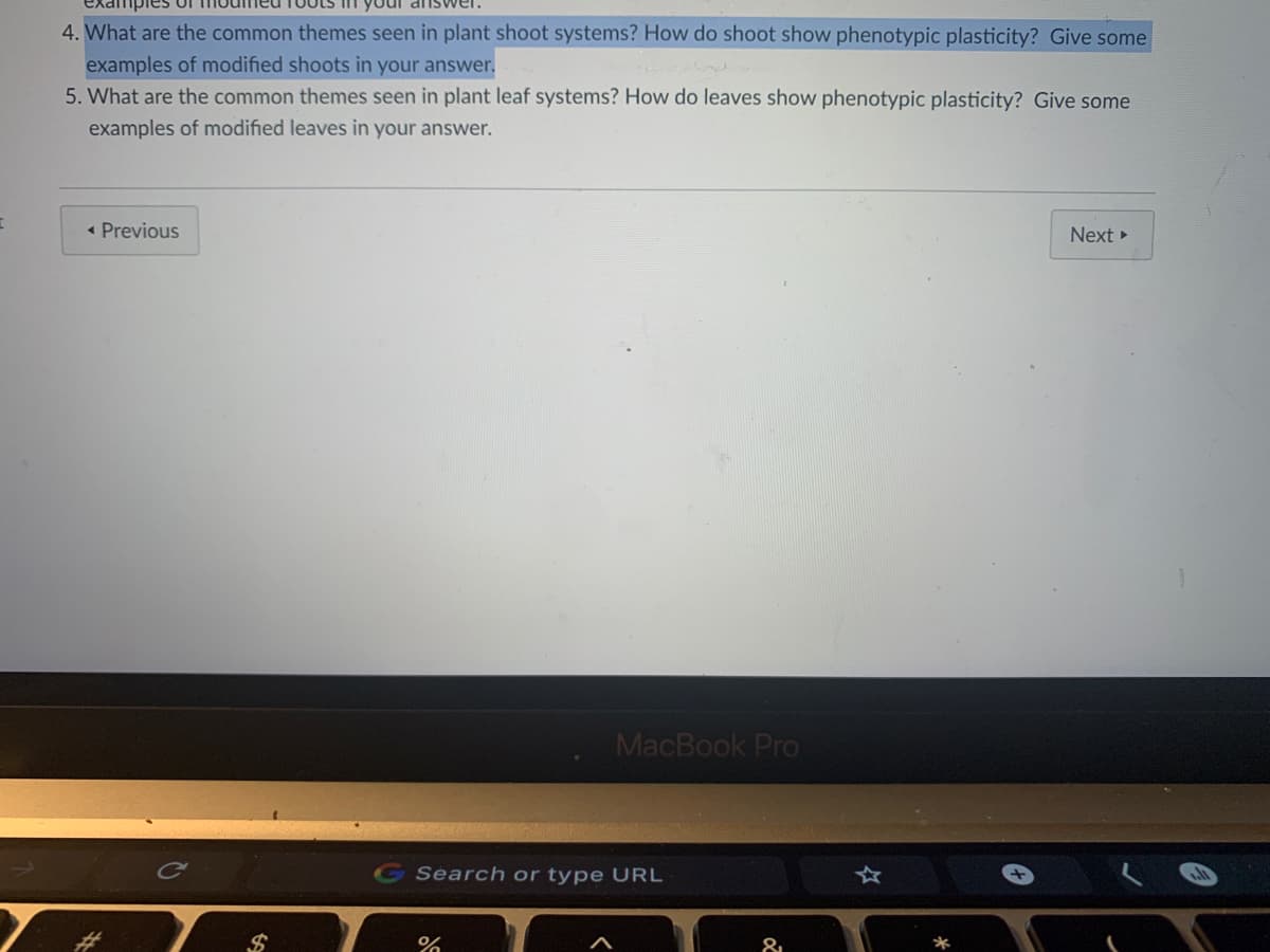 4. What are the common themes seen in plant shoot systems? How do shoot show phenotypic plasticity? Give some
examples of modified shoots in your answer.
5. What are the common themes seen in plant leaf systems? How do leaves show phenotypic plasticity? Give some
examples of modified leaves in your answer.
• Previous
Next
MacBook Pro
Ca
Search or type URL
24

