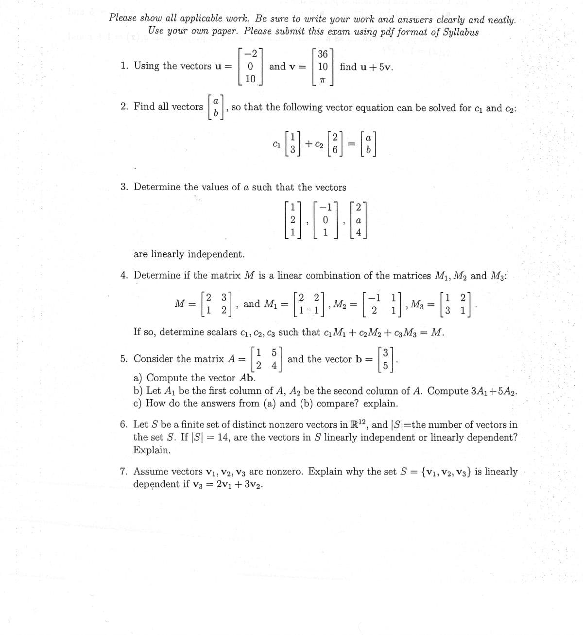 Please show all applicable work. Be sure to write your work and answers clearly and neatly.
Use your own paper. Please submit this exam using pdf format of Syllabus
I
1. Using the vectors u =
2. Find all vectors
3]
0
10
M
and v=
[8]
, so that the following vector equation can be solved for c₁ and c₂:
C1
2
C1
1
[3]
3. Determine the values of a such that the vectors
5. Consider the matrix A =
36
10 find u + 5v.
π
and M₁ =
1
2
1
+ C2
are linearly independent.
4. Determine if the matrix M is a linear combination of the matrices M₁, M₂ and M3:
2 3
-1 1
1 2
1 2
3
1
2
a
[B]-[8]
6
2
·A·B
1
4
2 2
1
SA
2, M₂ = [
1
2 1
and the vector b
If so, determine scalars C₁, C2, C3 such that c₁ M₁ + C₂M₂+ C3 M3
5
3
[124]
[³]
5
>
=
M3
=
a) Compute the vector Ab.
b) Let A₁ be the first column of A, A₂ be the second column of A. Compute 3A₁+5A2.
c) How do the answers from (a) and (b) compare? explain.
6. Let S be a finite set of distinct nonzero vectors in R¹2, and |S|=the number of vectors in
the set S. If |S| = 14, are the vectors in S linearly independent or linearly dependent?
Explain.
7. Assume vectors V₁, V2, V3 are nonzero. Explain why the set S = {V1, V2, V3} is linearly
dependent if v3 = 2v1 + 3v2.