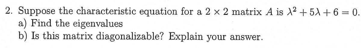 2. Suppose the characteristic equation for a 2 x 2 matrix A is λ2 + 5x + 6 = 0.
a) Find the eigenvalues
b) Is this matrix diagonalizable? Explain your answer.