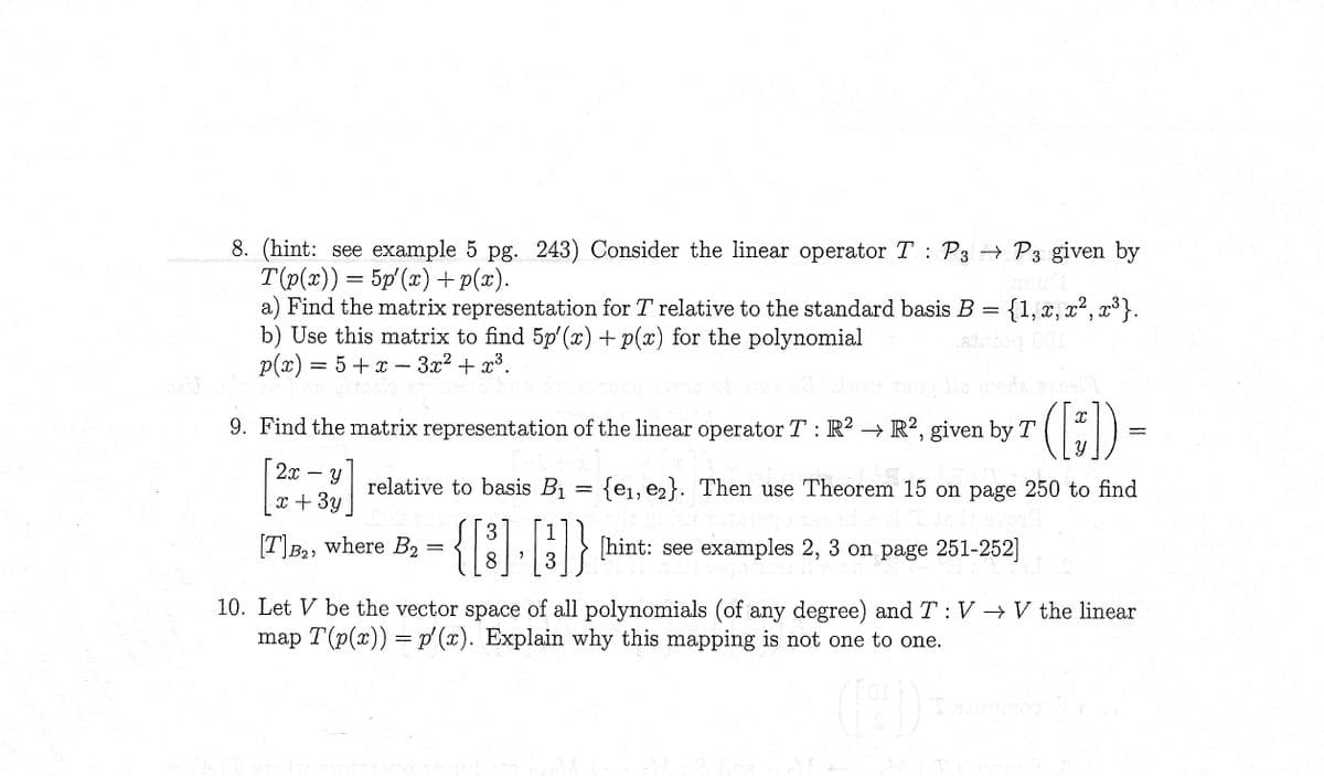 8. (hint: see example 5 pg. 243) Consider the linear operator T: P3 → P3 given by
T(p(x)) = 5p'(x) +p(x).
a) Find the matrix representation for T relative to the standard basis B =
= {1, x, x², x³}.
b) Use this matrix to find 5p'(x) + p(x) for the polynomial
p(x) = 5 + x - 3x² + x³.
Show muoy Ho unde sans! I
([])
relative to basis B₁ = {e₁, e₂}. Then use Theorem 15 on page 250 to find
3 1
{[B].}]}
[hint: see examples 2, 3 on page 251-252]
8
3
9. Find the matrix representation of the linear operator T: R2 → R2, given by T
2x Y
x + 3y
[T] B₂, where B₂ =
=
10. Let V be the vector space of all polynomials (of any degree) and T: V → V the linear
map T(p(x)) = p'(x). Explain why this mapping is not one to one.
[9])