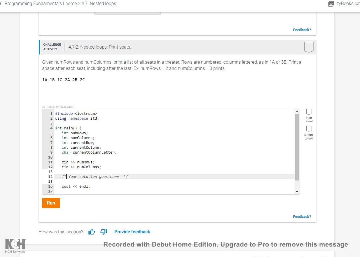 6: Programming Fundamentals I home > 4.7: Nested loops
B zyBooks cat
Feedback?
CHALLENGE
4.7.2: Nested loops: Print seats.
АCTIVITY
Given numRows and numColumns, print a list of all seats in a theater. Rows are numbered, columns lettered, as in 1A or 3E. Print a
space after each seat, including after the last. Ex: numRows = 2 and numColumns = 3 prints:
1A 1B 10 2A 2B 20
361498.2435452.gx3zgy7
1 #include <iostream>
2 using namespace std;
1 test
passed
3
4 int main() {
5
int numRows;
All tests
int numColumns;
int currentRow;
6
passed
7
8
int currentColumn;
9
char currentColumnLetter:
10
cin >> numRows;
cin >> numColumns;
11
12
13
14
* Your solution goes here */
15
16
cout << endl;
17
Run
Feedback?
How was this section? I6 9I Provide feedback
Recorded with Debut Home Edition. Upgrade to Pro to remove this message
NCH Software

