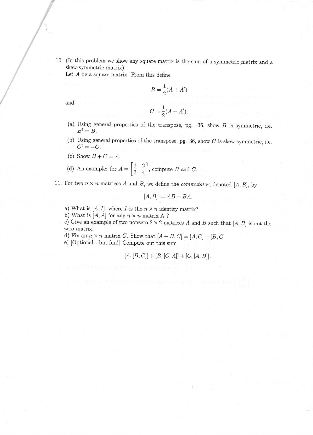 10. (In this problem we show any square matrix is the sum of a symmetric matrix and a
skew-symmetric matrix).
Let A be a square matrix. From this define
and
=
(d) An example: for A
=
1 2
3 4
-
B
с
-
(a) Using general properties of the transpose, pg. 36, show B is symmetric, i.e.
Bt B.
7
2
=
1
(b) Using general properties of the transpose, pg. 36, show C is skew-symmetric, i.e.
Ct=-C.
(c) Show B+C = A.
(4+
(A + A¹)
2
1
(4-
(A – Aª).
11. For two nx n matrices A and B, we define the commutator, denoted [A, B], by
[A, B]
AB - BA.
a) What is [A, I], where I is the n x n identity matrix?
b) What is [A, A] for any n x n matrix A ?
c) Give an example of two nonzero 2 × 2 matrices A and B such that [A, B] is not the
zero matrix.
d) Fix an n x n matrix C. Show that [A + B, C] = [A, C] + [B, C]
e) [Optional but fun!] Compute out this sum
compute B and C.
[A, [B, C]] + [B, [C, A]] + [C, [A, B]].