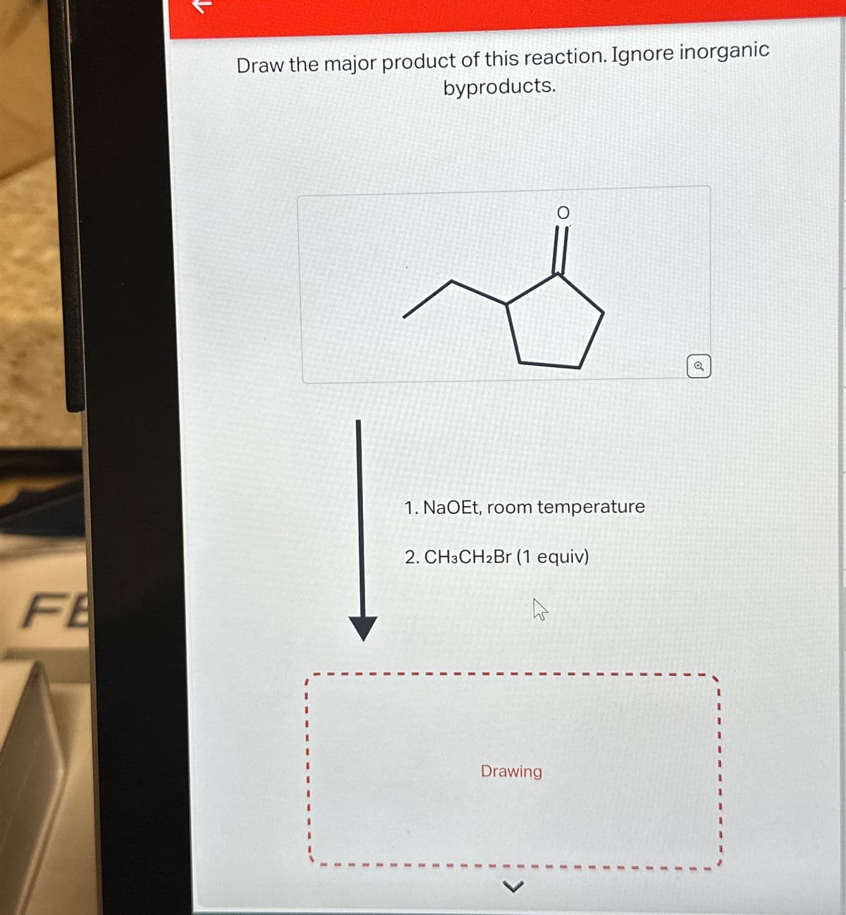 FE
Draw the major product of this reaction. Ignore inorganic
byproducts.
O
1. NaOEt, room temperature
2. CH3CH2Br (1 equiv)
Drawing
Q