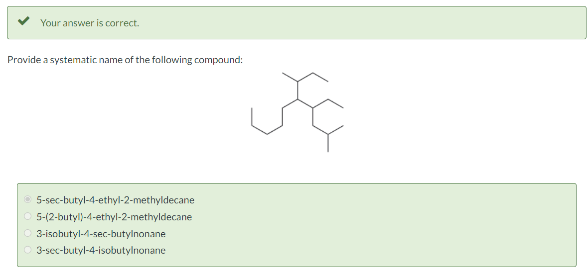 Your answer is correct.
Provide a systematic name of the following compound:
O 5-sec-butyl-4-ethyl-2-methyldecane
O 5-(2-butyl)-4-ethyl-2-methyldecane
O 3-isobutyl-4-sec-butylnonane
O 3-sec-butyl-4-isobutylnonane