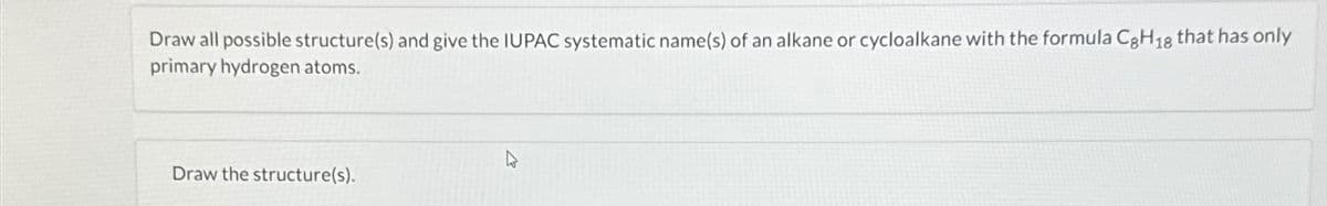 Draw all possible structure(s) and give the IUPAC systematic name(s) of an alkane or cycloalkane with the formula C8H18 that has only
primary hydrogen atoms.
Draw the structure(s).