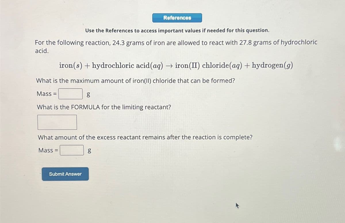 References
Use the References to access important values if needed for this question.
For the following reaction, 24.3 grams of iron are allowed to react with 27.8 grams of hydrochloric
acid.
iron(s) + hydrochloric acid (aq) → iron (II) chloride (aq) + hydrogen (g)
What is the maximum amount of iron(II) chloride that can be formed?
Mass=
g
What is the FORMULA for the limiting reactant?
What amount of the excess reactant remains after the reaction is complete?
Mass=
g
Submit Answer