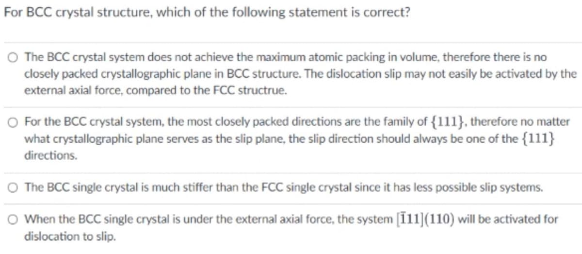 For BCC crystal structure, which of the following statement is correct?
O The BCC crystal system does not achieve the maximum atomic packing in volume, therefore there is no
closely packed crystallographic plane in BCC structure. The dislocation slip may not easily be activated by the
external axial force, compared to the FCC structrue.
O For the BCC crystal system, the most closely packed directions are the family of {111}, therefore no matter
what crystallographic plane serves as the slip plane, the slip direction should always be one of the {111}
directions.
O The BCC single crystal is much stiffer than the FCC single crystal since it has less possible slip systems.
O When the BCC single crystal is under the external axial force, the system [111](110) will be activated for
dislocation to slip.