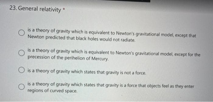 23. General relativity *
is a theory of gravity which is equivalent to Newton's gravitational model, except that
Newton predicted that black holes would not radiate.
O
is a theory of gravity which is equivalent to Newton's gravitational model, except for the
precession of the perihelion of Mercury.
O is a theory of gravity which states that gravity is not a force.
O
is a theory of gravity which states that gravity is a force that objects feel as they enter
regions of curved space.