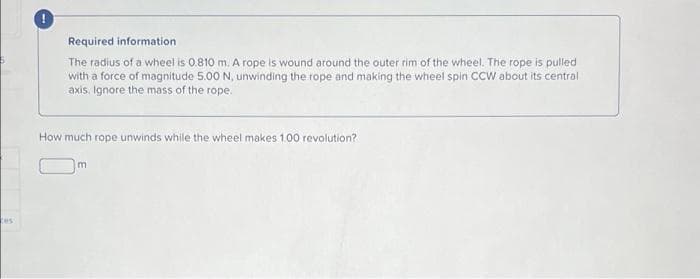 Required information
The radius of a wheel is 0.810 m. A rope is wound around the outer rim of the wheel. The rope is pulled
with a force of magnitude 5.00 N, unwinding the rope and making the wheel spin CCW about its central
axis. Ignore the mass of the rope.
How much rope unwinds while the wheel makes 1.00 revolution?
m