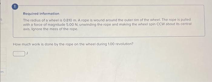 5
es
Required information
The radius of a wheel is 0.810 m. A rope is wound around the outer rim of the wheel. The rope is pulled
with a force of magnitude 5.00 N, unwinding the rope and making the wheel spin CCW about its central
axis. Ignore the mass of the rope.
How much work is done by the rope on the wheel during 1.00 revolution?