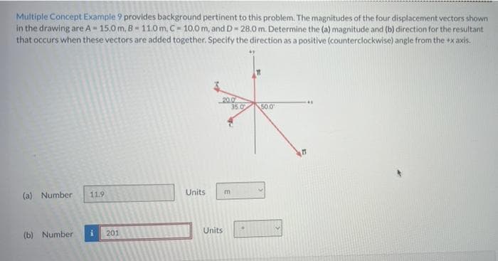 Multiple Concept Example 9 provides background pertinent to this problem. The magnitudes of the four displacement vectors shown
in the drawing are A-15.0m, 8-11.0m, C-10.0 m, and D- 28.0 m. Determine the (a) magnitude and (b) direction for the resultant
that occurs when these vectors are added together. Specify the direction as a positive (counterclockwise) angle from the +x axis.
(a) Number 11.9
(b) Number
M
201
Units
K
20.0
35.0
m
Units
50.0