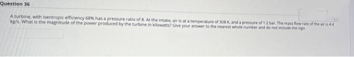 Question 36
A turbine, with isentropic efficiency 68% has a pressure ratio of 8. At the intake, air is at a temperature of 308 K, and a pressure of 1.2 bar. The mass flow rate of the air is 4.4
kg/s. What is the magnitude of the power produced by the turbine in kilowatts? Give your answer to the nearest whole number and do not include the sign