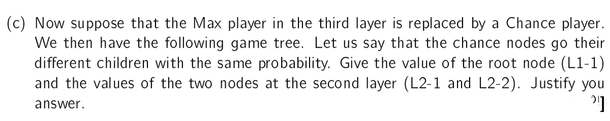 (c) Now suppose that the Max player in the third layer is replaced by a Chance player.
We then have the following game tree. Let us say that the chance nodes go their
different children with the same probability. Give the value of the root node (L1-1)
and the values of the two nodes at the second layer (L2-1 and L2-2). Justify you
211
answer.